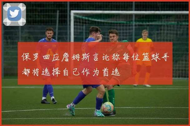保罗回应詹姆斯言论称每位篮球手都将选择自己作为首选