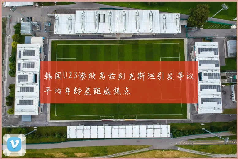 韩国U23惨败乌兹别克斯坦引发争议平均年龄差距成焦点