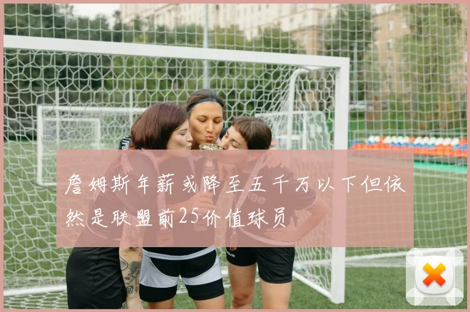 詹姆斯年薪或降至五千万以下但依然是联盟前25价值球员
