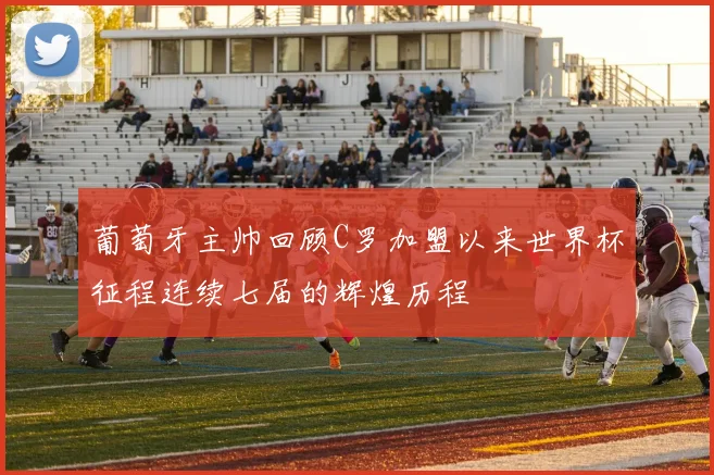 葡萄牙主帅回顾C罗加盟以来世界杯征程连续七届的辉煌历程