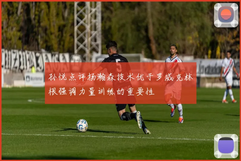 孙悦点评杨瀚森技术优于罗威克林根强调力量训练的重要性