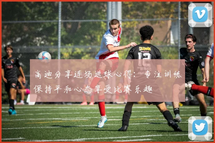 高迪分享连场进球心得：专注训练保持平和心态享受比赛乐趣