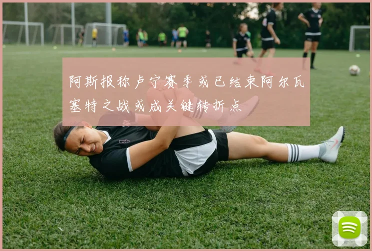 阿斯报称卢宁赛季或已结束阿尔瓦塞特之战或成关键转折点