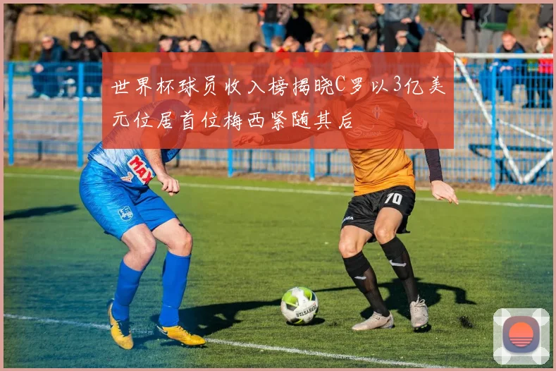 世界杯球员收入榜揭晓C罗以3亿美元位居首位梅西紧随其后