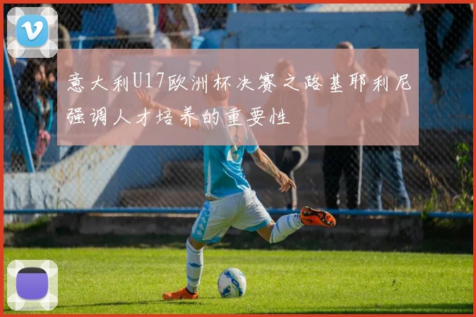 意大利U17欧洲杯决赛之路基耶利尼强调人才培养的重要性