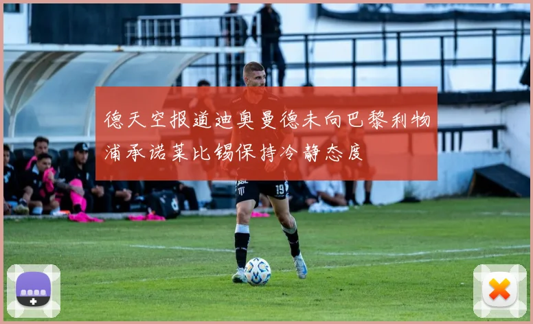德天空报道迪奥曼德未向巴黎利物浦承诺莱比锡保持冷静态度