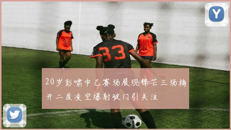 20岁彭啸中乙赛场展现锋芒三场梅开二度凌空爆射破门引关注