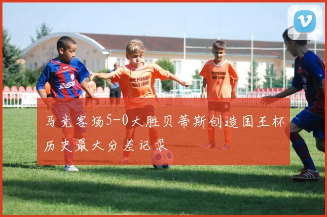 马竞客场5-0大胜贝蒂斯创造国王杯历史最大分差记录