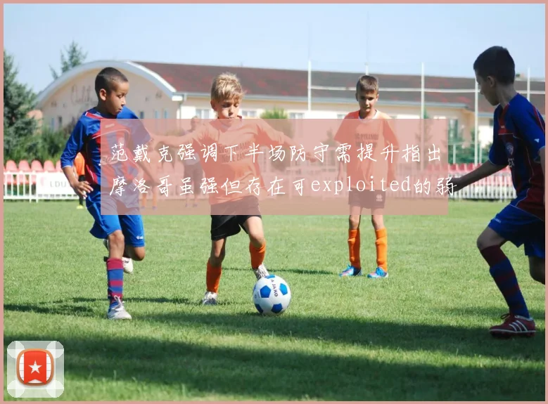 范戴克强调下半场防守需提升指出摩洛哥虽强但存在可exploited的弱点