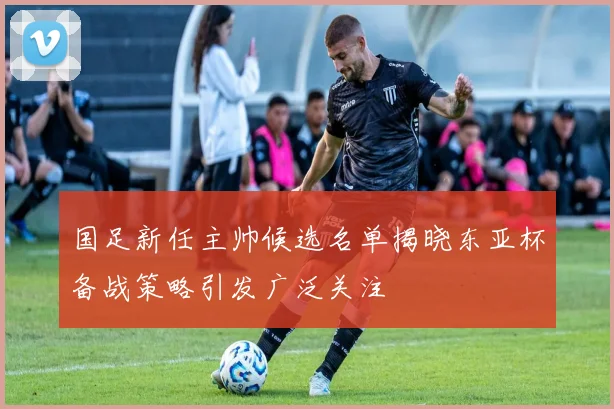 国足新任主帅候选名单揭晓东亚杯备战策略引发广泛关注