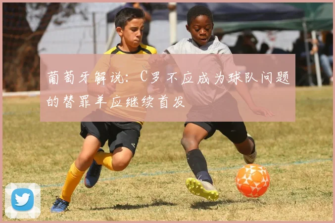 葡萄牙解说：C罗不应成为球队问题的替罪羊应继续首发