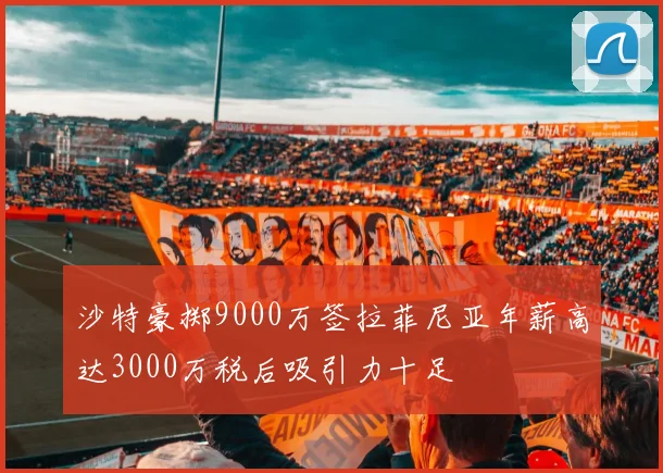 沙特豪掷9000万签拉菲尼亚年薪高达3000万税后吸引力十足
