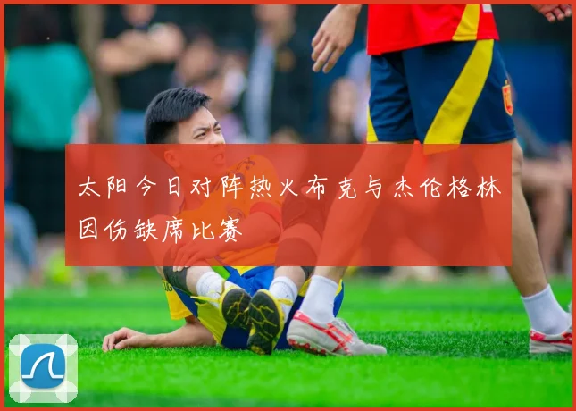 太阳今日对阵热火布克与杰伦格林因伤缺席比赛