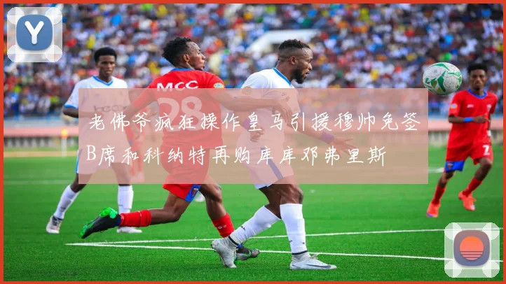 老佛爷疯狂操作皇马引援穆帅免签B席和科纳特再购库库邓弗里斯