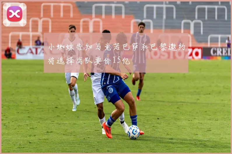 小蜘蛛告知马竞若巴萨和巴黎邀约将选择离队要价15亿