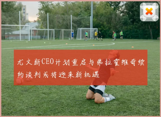 尤文新CEO计划重启与弗拉霍维奇续约谈判或将迎来新机遇