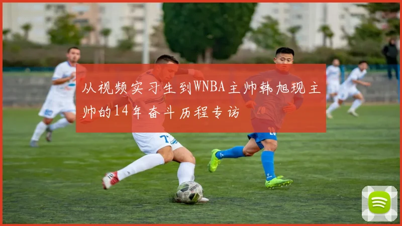 从视频实习生到WNBA主帅韩旭现主帅的14年奋斗历程专访