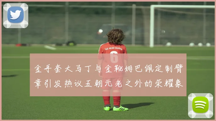 金手套大马丁与金靴姆巴佩定制臂章引发热议五朝元老之外的荣耀象征