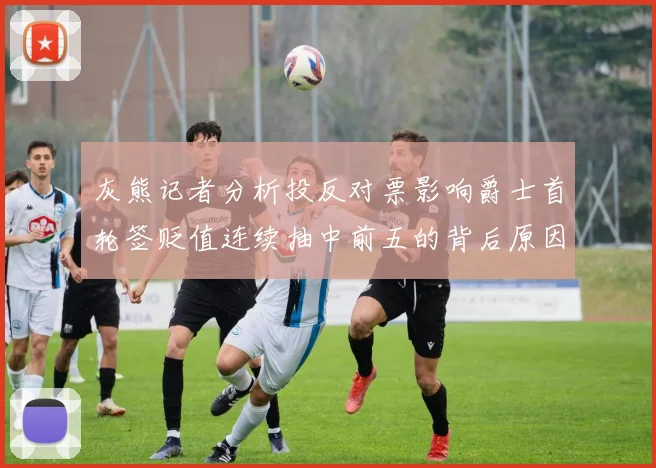 灰熊记者分析投反对票影响爵士首轮签贬值连续抽中前五的背后原因