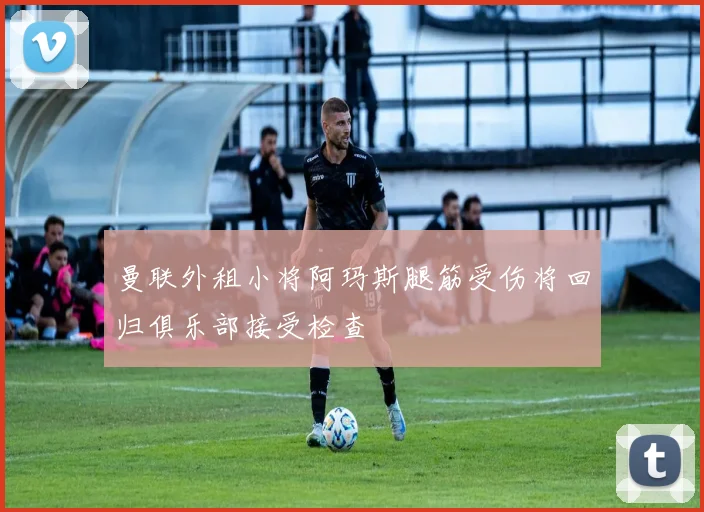 曼联外租小将阿玛斯腿筋受伤将回归俱乐部接受检查