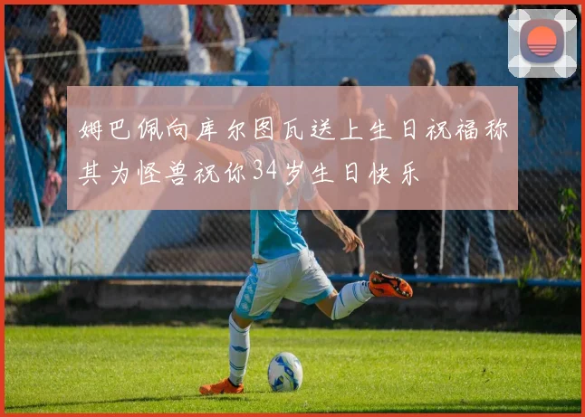 姆巴佩向库尔图瓦送上生日祝福称其为怪兽祝你34岁生日快乐
