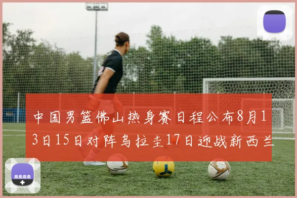 中国男篮佛山热身赛日程公布8月13日15日对阵乌拉圭17日迎战新西兰