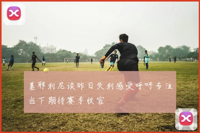 基耶利尼谈昨日失利感受呼吁专注当下期待赛季收官