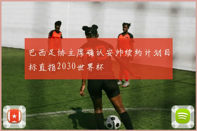 巴西足协主席确认安帅续约计划目标直指2030世界杯