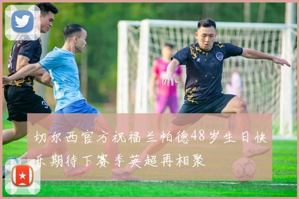 切尔西官方祝福兰帕德48岁生日快乐期待下赛季英超再相聚