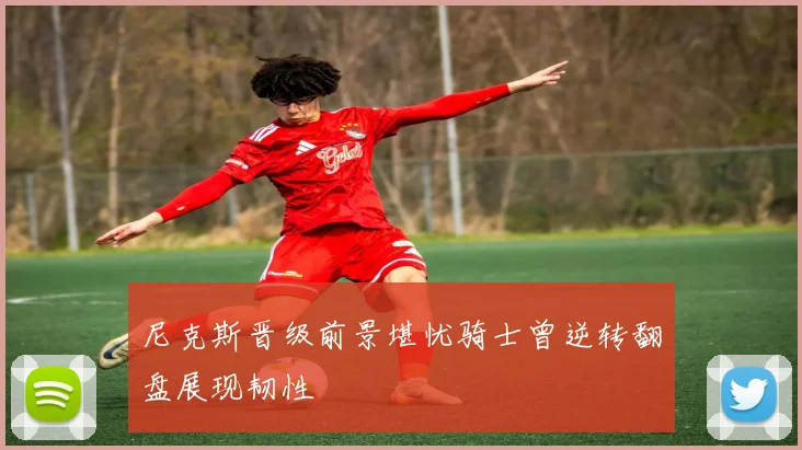 尼克斯晋级前景堪忧骑士曾逆转翻盘展现韧性