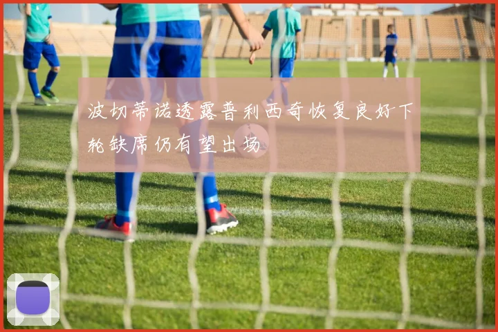 波切蒂诺透露普利西奇恢复良好下轮缺席仍有望出场