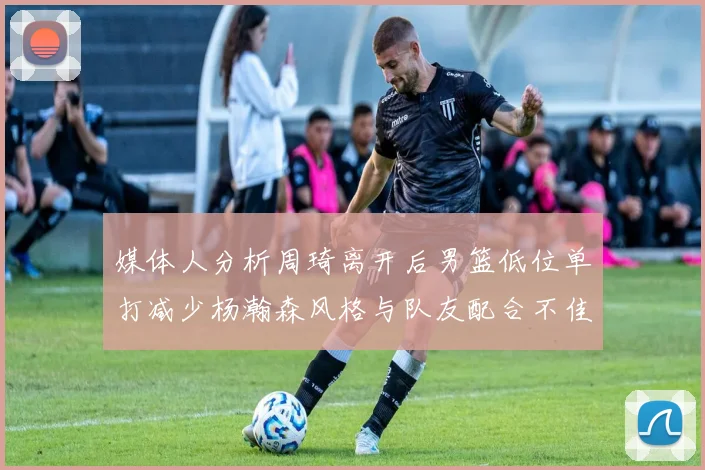 媒体人分析周琦离开后男篮低位单打减少杨瀚森风格与队友配合不佳