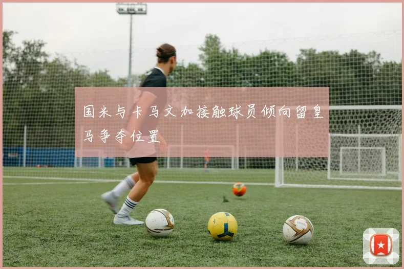 国米与卡马文加接触球员倾向留皇马争夺位置