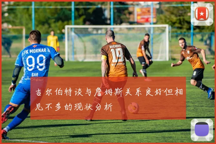 吉尔伯特谈与詹姆斯关系良好但相见不多的现状分析