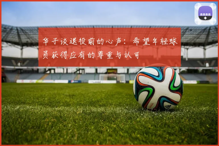 华子谈退役前的心声：希望年轻球员获得应有的尊重与认可