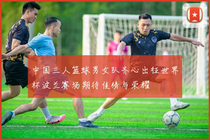 中国三人篮球男女队齐心出征世界杯波兰赛场期待佳绩与荣耀